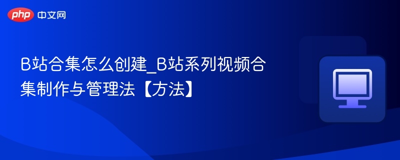 B站合集怎么创建_B站系列视频合集制作与管理法【方法】
