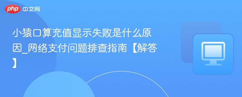 小猿口算充值显示失败是什么原因_网络支付问题排查指南【解答】