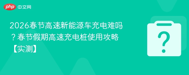 2026春节高速新能源车充电难吗？春节假期高速充电桩使用攻略【实测】
