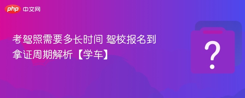 考驾照多久拿证？报名到拿证流程全解析