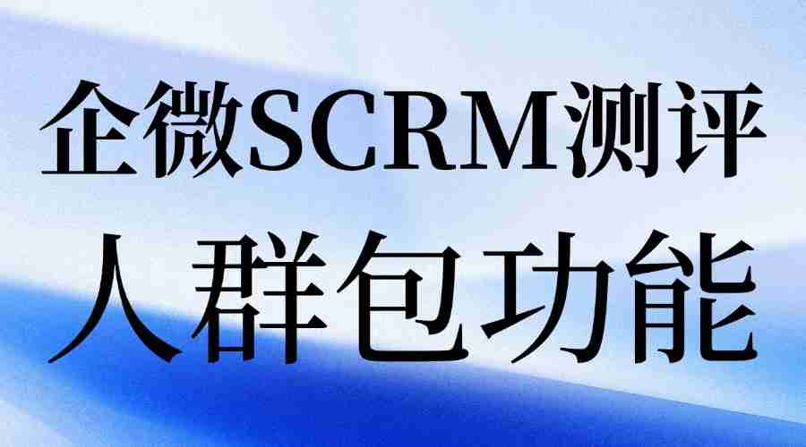 私域运营别瞎忙！实测7款企微SCRM，微伴人群包才是精准转化关键
