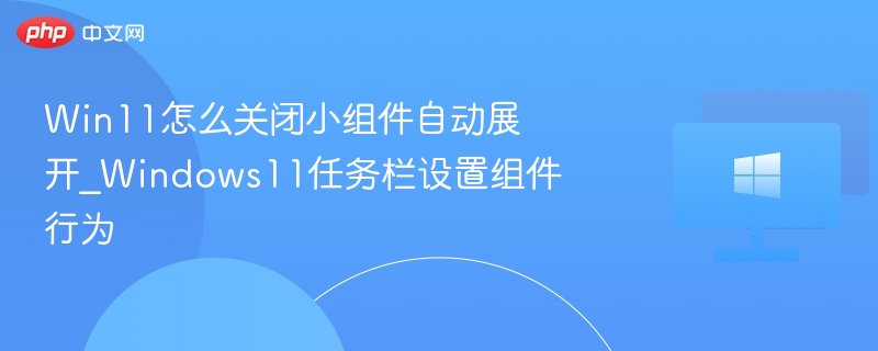 Win11怎么关闭小组件自动展开_Windows11任务栏设置组件行为