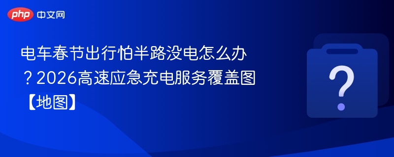 电车春节出行怕半路没电怎么办？2026高速应急充电服务覆盖图【地图】