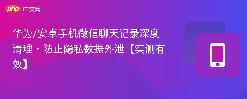 华为/安卓手机微信聊天记录深度清理,防止隐私数据外泄【实测有效】