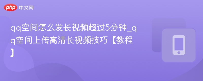 qq空间怎么发长视频超过5分钟_qq空间上传高清长视频技巧【教程】