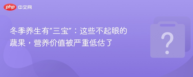 冬季养生有“三宝”:这些不起眼的蔬果,营养价值被严重低估了