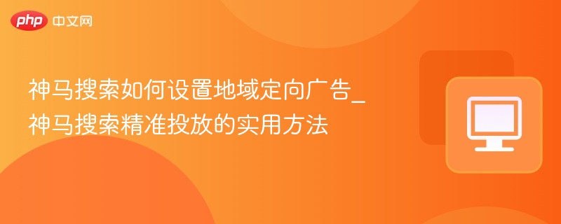 神马搜索如何设置地域定向广告_神马搜索精准投放的实用方法