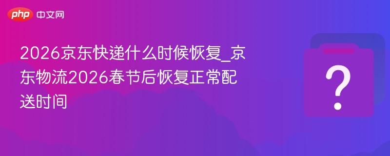 2026京东快递什么时候恢复_京东物流2026春节后恢复正常配送时间
