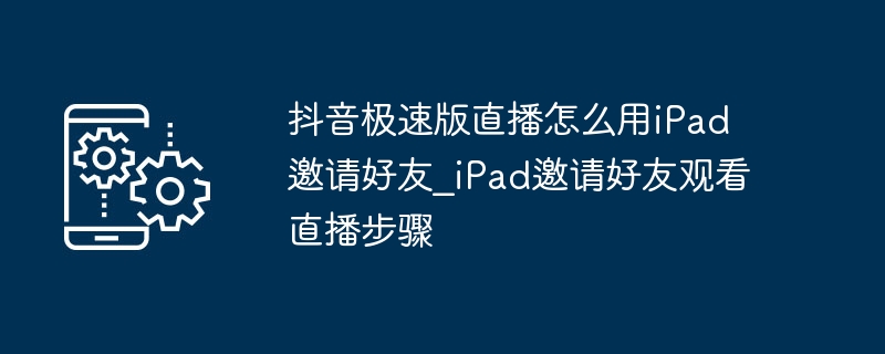 抖音极速版直播怎么用iPad邀请好友_iPad邀请好友观看直播步骤
