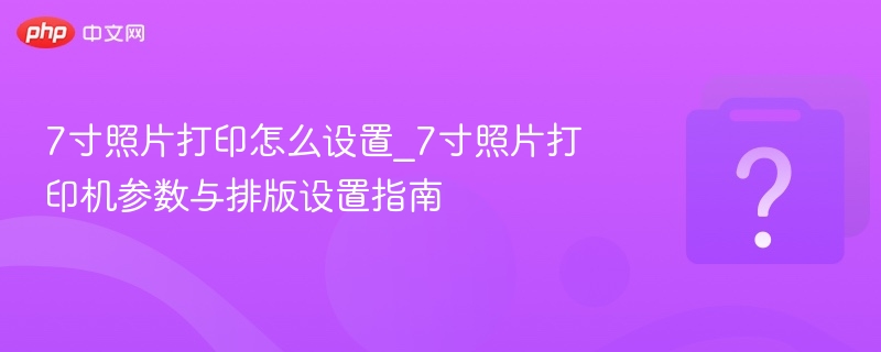 7寸照片打印怎么设置_7寸照片打印机参数与排版设置指南