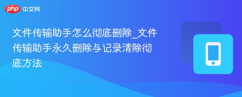 文件传输助手怎么彻底删除_文件传输助手永久删除与记录清除彻底方法