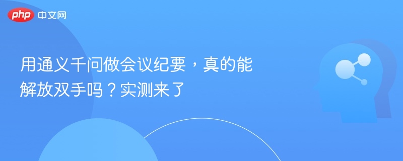 通义千问会议纪要实测解析：真的能解放双手？