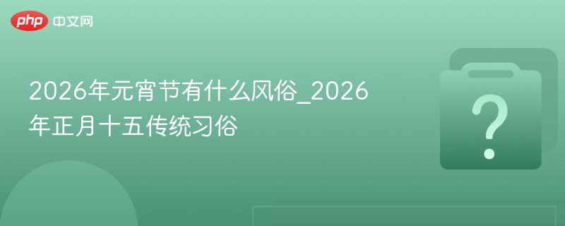2026年元宵节有什么风俗_2026年正月十五传统习俗