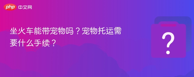 坐火车能带宠物吗？宠物托运攻略