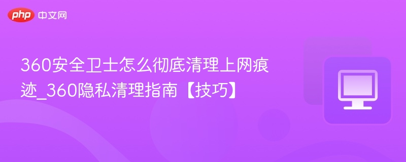 360安全卫士怎么彻底清理上网痕迹_360隐私清理指南【技巧】