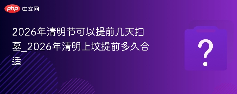 2026年清明节可以提前几天扫墓_2026年清明上坟提前多久合适