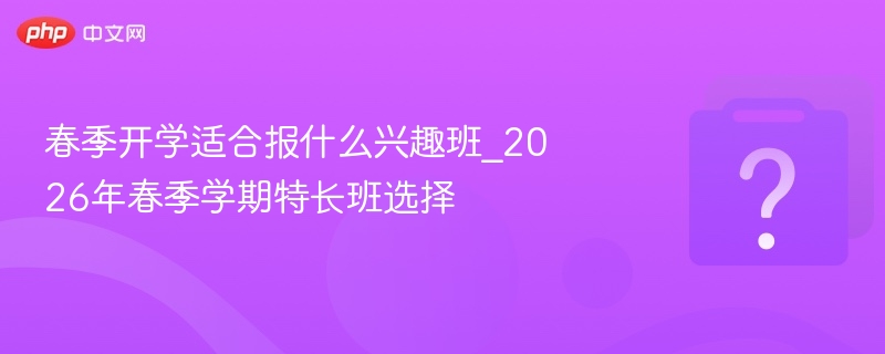 春季开学兴趣班推荐，2026特长班怎么选？