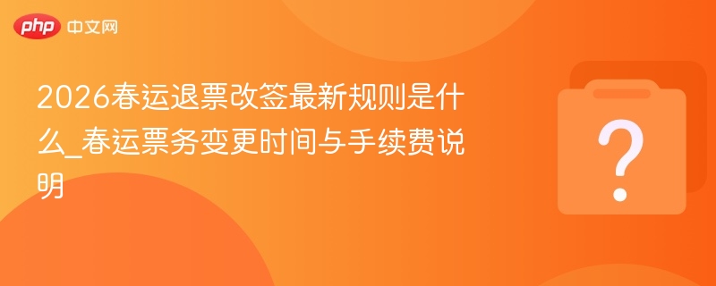 2026春运退票改签最新规则是什么_春运票务变更时间与手续费说明