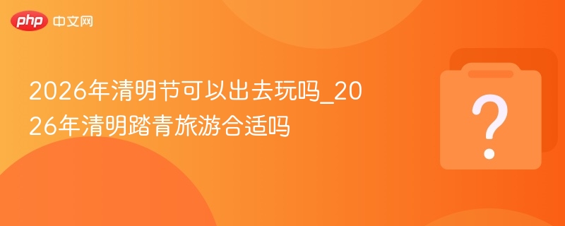 2026年清明节可以出去玩吗_2026年清明踏青旅游合适吗