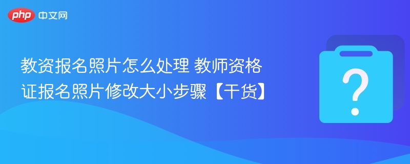 教资报名照片怎么处理 教师资格证报名照片修改大小步骤【干货】