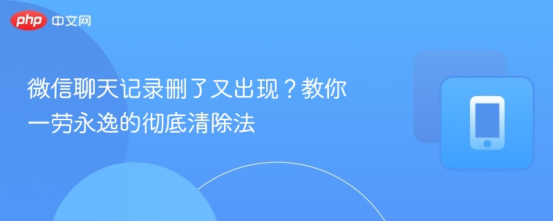 微信聊天记录删了又出现?教你一劳永逸的彻底清除法