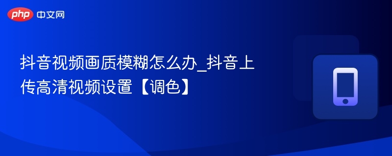 抖音视频模糊怎么调？高清设置方法详解