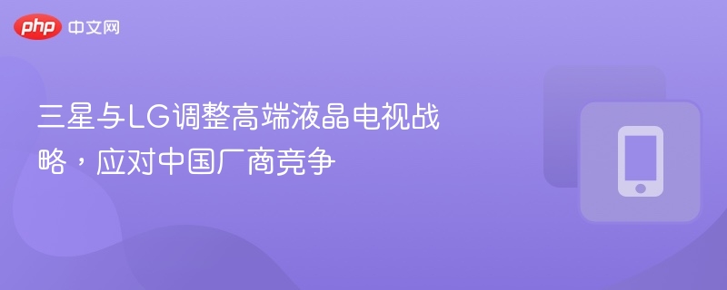 三星与LG调整高端液晶电视战略，应对中国厂商竞争
