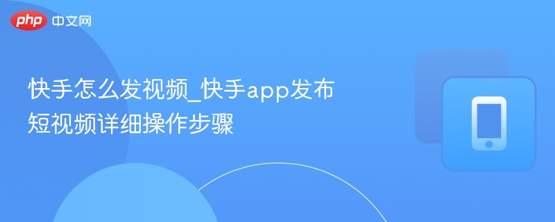 快手怎么发视频_快手app发布短视频详细操作步骤