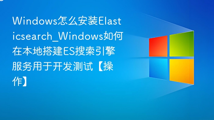Windows怎么安装Elasticsearch_Windows如何在本地搭建ES搜索引擎服务用于开发测试【操作】