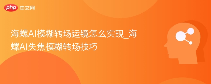 海螺AI模糊转场运镜怎么实现_海螺AI失焦模糊转场技巧