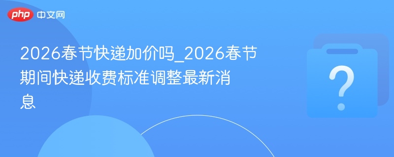 2026春节快递加价吗？最新收费解读