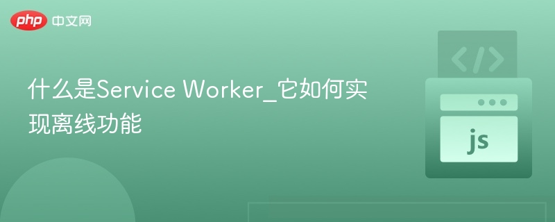 ServiceWorker：网页离线缓存与性能优化核心