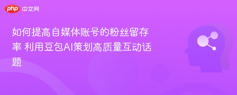 如何提高自媒体账号的粉丝留存率 利用豆包AI策划高质量互动话题