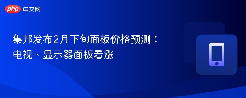 集邦发布2月下旬面板价格预测：电视、显示器面板看涨