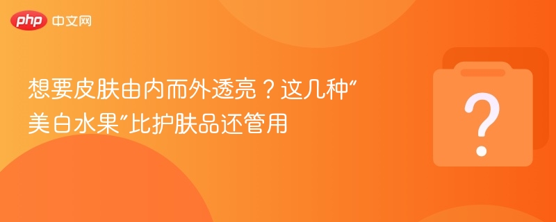 想要皮肤由内而外透亮?这几种“美白水果”比护肤品还管用