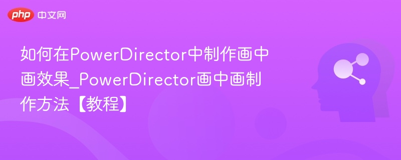 如何在PowerDirector中制作画中画效果_PowerDirector画中画制作方法【教程】