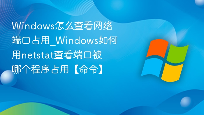 Windows怎么查看网络端口占用_Windows如何用netstat查看端口被哪个程序占用【命令】