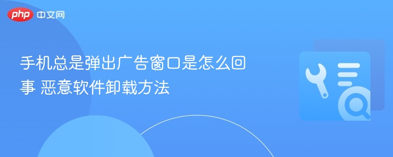 手机广告太多怎么清理？恶意软件怎么卸载？