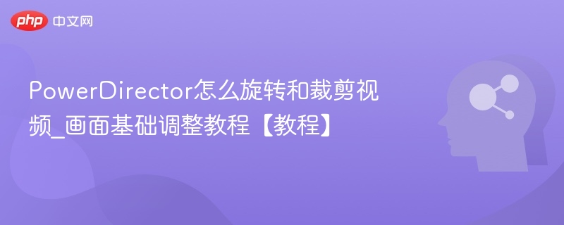 PowerDirector怎么旋转和裁剪视频_画面基础调整教程【教程】