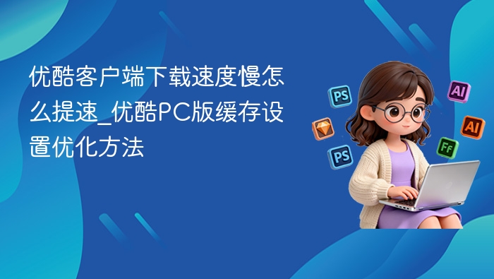 优酷下载慢怎么提速？PC缓存设置优化方法