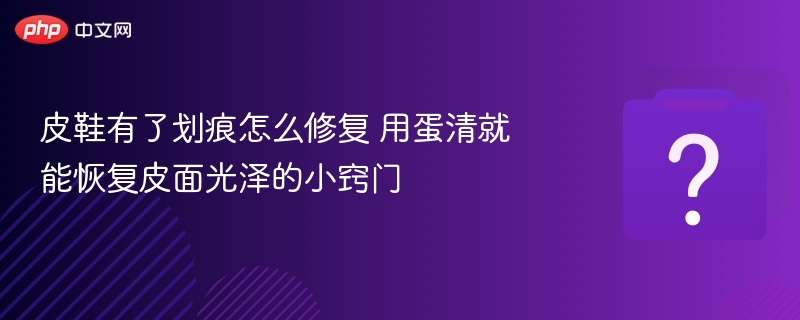 皮鞋划痕怎么修？蛋清修复法超有效