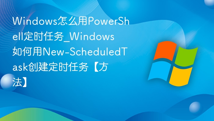 Windows怎么用PowerShell定时任务_Windows如何用New-ScheduledTask创建定时任务【方法】