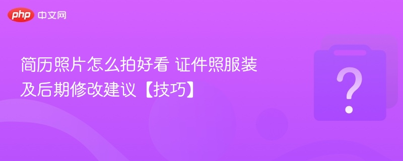 简历照片怎么拍好看 证件照服装及后期修改建议【技巧】