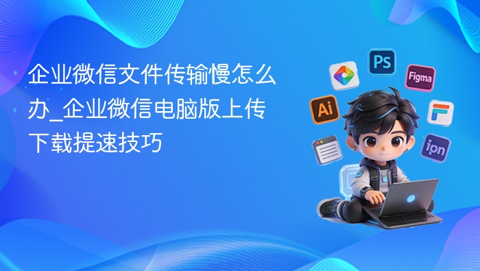 企业微信文件传输慢怎么解决