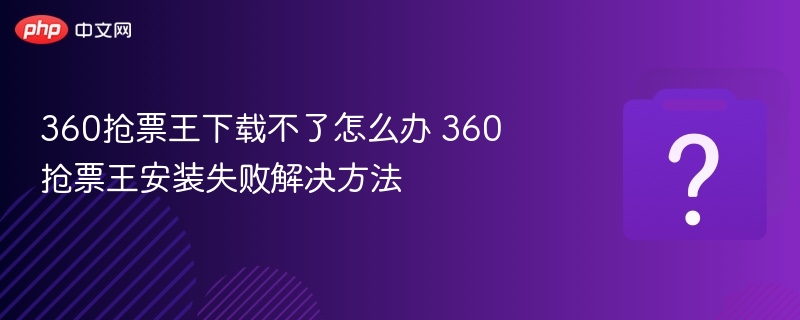 360抢票王下载不了怎么办 360抢票王安装失败解决方法