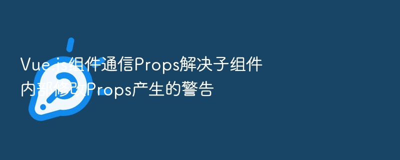 Vue.js组件通信Props解决子组件内部修改Props产生的警告