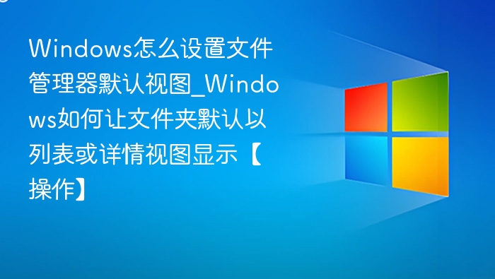 Windows怎么设置文件管理器默认视图_Windows如何让文件夹默认以列表或详情视图显示【操作】