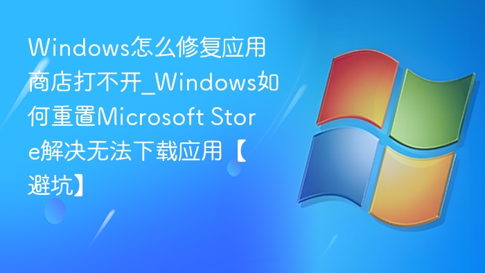 Windows怎么修复应用商店打不开_Windows如何重置Microsoft Store解决无法下载应用【避坑】
