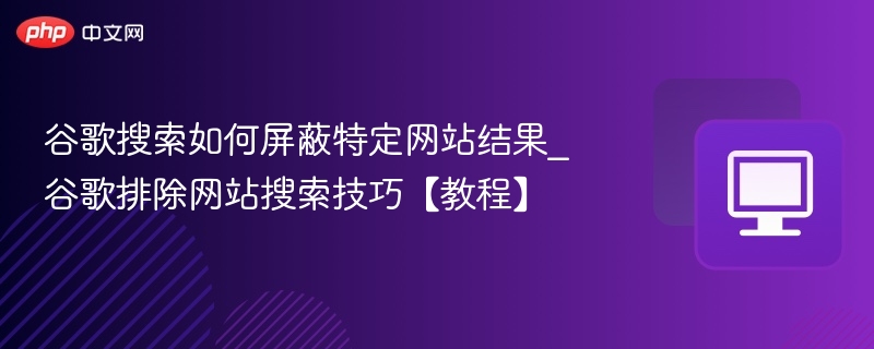 谷歌搜索如何屏蔽特定网站结果_谷歌排除网站搜索技巧【教程】