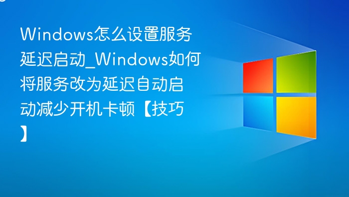 Windows怎么设置服务延迟启动_Windows如何将服务改为延迟自动启动减少开机卡顿【技巧】